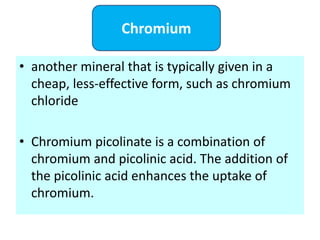 • another mineral that is typically given in a
cheap, less-effective form, such as chromium
chloride
• Chromium picolinate is a combination of
chromium and picolinic acid. The addition of
the picolinic acid enhances the uptake of
chromium.
Chromium
 