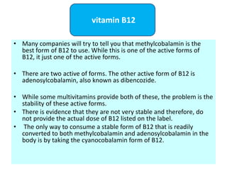 • Many companies will try to tell you that methylcobalamin is the
best form of B12 to use. While this is one of the active forms of
B12, it just one of the active forms.
• There are two active of forms. The other active form of B12 is
adenosylcobalamin, also known as dibencozide.
• While some multivitamins provide both of these, the problem is the
stability of these active forms.
• There is evidence that they are not very stable and therefore, do
not provide the actual dose of B12 listed on the label.
• The only way to consume a stable form of B12 that is readily
converted to both methylcobalamin and adenosylcobalamin in the
body is by taking the cyanocobalamin form of B12.
vitamin B12
 