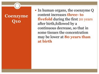 Coenzyme
Q10
 In human organs, the coenzyme Q
content increases three- to
fivefold during the first 20 years
after birth,followed by a
continuous decrease, so that in
some tissues the concentration
may be lower at 80 years than
at birth
 