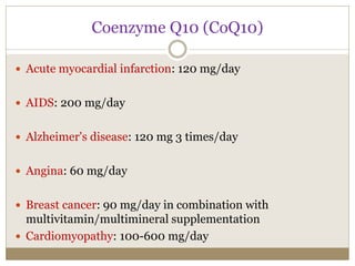 Coenzyme Q10 (CoQ10)
 Acute myocardial infarction: 120 mg/day
 AIDS: 200 mg/day
 Alzheimer's disease: 120 mg 3 times/day
 Angina: 60 mg/day
 Breast cancer: 90 mg/day in combination with
multivitamin/multimineral supplementation
 Cardiomyopathy: 100-600 mg/day
 