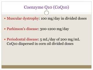 Coenzyme Q10 (CoQ10)
 Muscular dystrophy: 100 mg/day in divided doses
 Parkinson's disease: 300-1200 mg/day
 Periodontal disease: 5 mL/day of 200 mg/mL
CoQ10 dispersed in corn oil divided doses
 