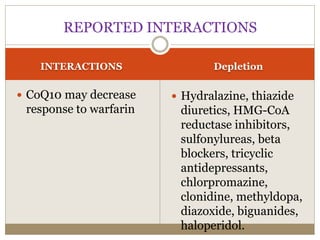 INTERACTIONS Depletion
 CoQ10 may decrease
response to warfarin
 Hydralazine, thiazide
diuretics, HMG-CoA
reductase inhibitors,
sulfonylureas, beta
blockers, tricyclic
antidepressants,
chlorpromazine,
clonidine, methyldopa,
diazoxide, biguanides,
haloperidol.
REPORTED INTERACTIONS
 