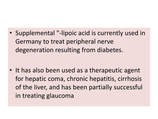 • Supplemental "-lipoic acid is currently used in
Germany to treat peripheral nerve
degeneration resulting from diabetes.
• It has also been used as a therapeutic agent
for hepatic coma, chronic hepatitis, cirrhosis
of the liver, and has been partially successful
in treating glaucoma
 