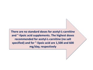 There are no standard doses for acetyl-L-carnitine
and "-lipoic acid supplements. The highest doses
recommended for acetyl-L-carnitine (no salt
specified) and for "-lipoic acid are 1,500 and 600
mg/day, respectively
 