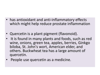 • has antioxidant and anti-inflammatory effects
which might help reduce prostate inflammation
• Quercetin is a plant pigment (flavonoid).
• It is found in many plants and foods, such as red
wine, onions, green tea, apples, berries, Ginkgo
biloba, St. John's wort, American elder, and
others. Buckwheat tea has a large amount of
quercetin.
• People use quercetin as a medicine.
 