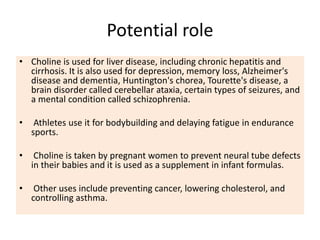 Potential role
• Choline is used for liver disease, including chronic hepatitis and
cirrhosis. It is also used for depression, memory loss, Alzheimer's
disease and dementia, Huntington's chorea, Tourette's disease, a
brain disorder called cerebellar ataxia, certain types of seizures, and
a mental condition called schizophrenia.
• Athletes use it for bodybuilding and delaying fatigue in endurance
sports.
• Choline is taken by pregnant women to prevent neural tube defects
in their babies and it is used as a supplement in infant formulas.
• Other uses include preventing cancer, lowering cholesterol, and
controlling asthma.
 