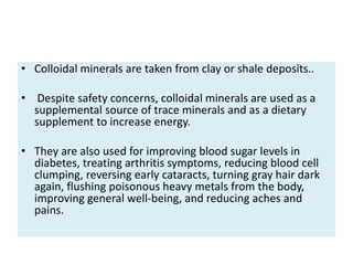 • Colloidal minerals are taken from clay or shale deposits..
• Despite safety concerns, colloidal minerals are used as a
supplemental source of trace minerals and as a dietary
supplement to increase energy.
• They are also used for improving blood sugar levels in
diabetes, treating arthritis symptoms, reducing blood cell
clumping, reversing early cataracts, turning gray hair dark
again, flushing poisonous heavy metals from the body,
improving general well-being, and reducing aches and
pains.
 