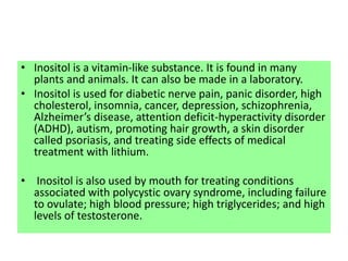 • Inositol is a vitamin-like substance. It is found in many
plants and animals. It can also be made in a laboratory.
• Inositol is used for diabetic nerve pain, panic disorder, high
cholesterol, insomnia, cancer, depression, schizophrenia,
Alzheimer’s disease, attention deficit-hyperactivity disorder
(ADHD), autism, promoting hair growth, a skin disorder
called psoriasis, and treating side effects of medical
treatment with lithium.
• Inositol is also used by mouth for treating conditions
associated with polycystic ovary syndrome, including failure
to ovulate; high blood pressure; high triglycerides; and high
levels of testosterone.
 