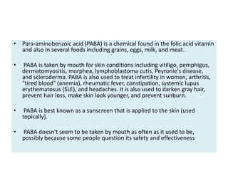• Para-aminobenzoic acid (PABA) is a chemical found in the folic acid vitamin
and also in several foods including grains, eggs, milk, and meat.
• PABA is taken by mouth for skin conditions including vitiligo, pemphigus,
dermatomyositis, morphea, lymphoblastoma cutis, Peyronie's disease,
and scleroderma. PABA is also used to treat infertility in women, arthritis,
"tired blood" (anemia), rheumatic fever, constipation, systemic lupus
erythematosus (SLE), and headaches. It is also used to darken gray hair,
prevent hair loss, make skin look younger, and prevent sunburn.
• PABA is best known as a sunscreen that is applied to the skin (used
topically).
• PABA doesn't seem to be taken by mouth as often as it used to be,
possibly because some people question its safety and effectiveness
 
