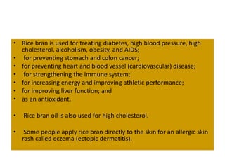 • Rice bran is used for treating diabetes, high blood pressure, high
cholesterol, alcoholism, obesity, and AIDS;
• for preventing stomach and colon cancer;
• for preventing heart and blood vessel (cardiovascular) disease;
• for strengthening the immune system;
• for increasing energy and improving athletic performance;
• for improving liver function; and
• as an antioxidant.
• Rice bran oil is also used for high cholesterol.
• Some people apply rice bran directly to the skin for an allergic skin
rash called eczema (ectopic dermatitis).
 
