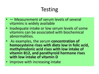 Testing
• — Measurement of serum levels of several
vitamins is widely available
• Inadequate intake or low serum levels of some
vitamins can be associated with biochemical
abnormalities.
• As examples, the serum concentration of
homocysteine rises with diets low in folic acid,
methylmalonic acid rises with low intake of
vitamin B12, and parathyroid hormone rises
with low intake of vitamin D
• improve with increasing intake
 