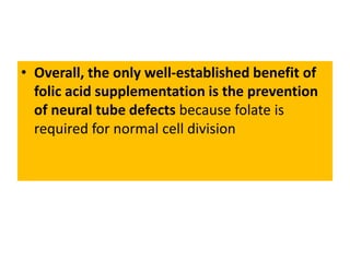 • Overall, the only well-established benefit of
folic acid supplementation is the prevention
of neural tube defects because folate is
required for normal cell division
 