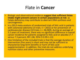 Flate in Cancer
• Biologic and observational evidence suggest that sufficient folate
intake might prevent cancers in certain populations at risk as
Folate deficiency may contribute to aberrant DNA synthesis and
carcinogenesis
• In a 2013 meta-analysis of randomized trials of folic acid in patients
with colorectal adenoma (3 trials; n = 2652) or for prevention of
cardiovascular disease (10 trials; n = 46,969), during an average of
5.2 years of treatment, there was no significant difference in overall
cancer incidence for patients assigned to folic acid or placebo (7.7
versus 7.3 percent; RR 1.06, 95% CI 0.99-1.13)
• One limitation of the included trials is that the average duration of
intervention (five years) is short and may not be sufficient to
characterize long-term benefits or harm of folic acid
supplementation. In addition, the trials do not address underlying
nutrition status and other preventive measures.
 