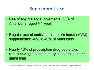 • Use of any dietary supplements: 50% of
Americans (aged ≥ 1 year)
• Regular use of multivitamin–multimineral (MVM)
supplements: 30% to 40% of Americans
• Nearly 16% of prescription drug users also
report having taken a dietary supplement at the
same time
 