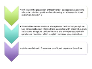 • first step in the prevention or treatment of osteoporosis is ensuring
adequate nutrition, particularly maintaining an adequate intake of
calcium and vitamin D
• Vitamin D enhances intestinal absorption of calcium and phosphate.
Low concentrations of vitamin D are associated with impaired calcium
absorption, a negative calcium balance, and a compensatory rise in
parathyroid hormone, which results in excessive bone resorption.
• calcium and vitamin D alone are insufficient to prevent bone loss
 