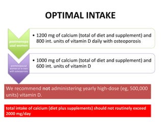 OPTIMAL INTAKE
postmenopa
usal women
• 1200 mg of calcium (total of diet and supplement) and
800 int. units of vitamin D daily with osteoporosis
premenopausal
women or in men
with osteoporosis
• 1000 mg of calcium (total of diet and supplement) and
600 int. units of vitamin D
We recommend not administering yearly high-dose (eg, 500,000
units) vitamin D.
total intake of calcium (diet plus supplements) should not routinely exceed
2000 mg/day
 