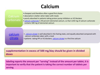 Calcium
•cheapest and therefore often a good first choice
•absorption is better when taken with meals
•poorly absorbed in patients taking proton pump inhibitors or H2 blockers
•calcium carbonate is 40 percent elemental calcium, so that 1250 mg of calcium carbonate
contains 500 mg of elemental calcium
Calcium
carbonate
•, calcium citrate is well absorbed in the fasting state, and equally absorbed compared with
calcium carbonate taken with a meal
•patients taking PPI or H2 blockers, calcium citrate is a first line calcium
calcium
citrate
supplementation in excess of 500 mg/day should be given in divided
doses
labeling reports the amount per “serving” instead of the amount per tablet, it is
important to verify that the patient is taking the correct number of tablets per
serving
 