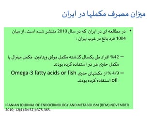•‫سال‬ ‫در‬ ‫که‬ ‫ان‬‫ر‬‫ای‬ ‫در‬ ‫ای‬ ‫مطالعه‬ ‫در‬2010‫میان‬ ‫از‬،‫است‬ ‫شده‬ ‫منتشر‬
1004‫ان‬‫ر‬‫ته‬ ‫غرب‬ ‫در‬ ‫بالغ‬ ‫فرد‬:
–42%‫می‬‫مکمل‬ ،‫ویتامین‬ ‫مولتی‬ ‫مکمل‬ ‫گذشته‬‫یکسال‬ ‫طی‬ ‫اد‬‫ر‬‫اف‬‫یا‬ ‫ال‬‫ر‬‫ن‬
‫بودند‬ ‫کرده‬ ‫استفاده‬ ‫دو‬ ‫هر‬ ‫ی‬‫حاو‬ ‫مکمل‬
–4/9%‫ی‬‫حاو‬ ‫مکملهای‬‫از‬Omega-3 fatty acids or fish
oil‫بودند‬ ‫کرده‬‫استفاده‬
IRANIAN JOURNAL OF ENDOCRINOLOGY AND METABOLISM (IJEM) NOVEMBER
2010; 12(4 (SN 52)):375-365.
 