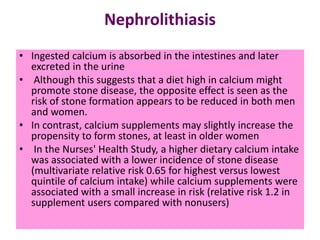 Nephrolithiasis
• Ingested calcium is absorbed in the intestines and later
excreted in the urine
• Although this suggests that a diet high in calcium might
promote stone disease, the opposite effect is seen as the
risk of stone formation appears to be reduced in both men
and women.
• In contrast, calcium supplements may slightly increase the
propensity to form stones, at least in older women
• In the Nurses' Health Study, a higher dietary calcium intake
was associated with a lower incidence of stone disease
(multivariate relative risk 0.65 for highest versus lowest
quintile of calcium intake) while calcium supplements were
associated with a small increase in risk (relative risk 1.2 in
supplement users compared with nonusers)
 