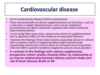 Cardiovascular disease
• risk of cardiovascular disease (CVD) is controversial
• There may be benefits of calcium supplementation on risk factors, such as
a reduction in weight, blood pressure, and in serum cholesterol
concentrations (of about 5 percent) in patients with mild to moderate
hypercholesterolemia.
• in one study After seven years, calcium plus vitamin D supplementation
had no significant effect on the incidence of myocardial infarction
• However, the findings of two meta-analyses evaluating calcium or calcium
with or without vitamin D supplementation (eight and nine trials,
respectively) raised some concern about an increased risk of myocardial
infarction (MI) in patients randomly assigned to calcium versus placebo (
• In contrast to the findings with calcium supplements,
prospective cohort studies showed either no relationship or
an inverse relationship between dietary calcium intake and
risk of heart disease death or MI
 