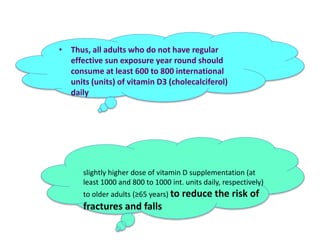 • Thus, all adults who do not have regular
effective sun exposure year round should
consume at least 600 to 800 international
units (units) of vitamin D3 (cholecalciferol)
daily
slightly higher dose of vitamin D supplementation (at
least 1000 and 800 to 1000 int. units daily, respectively)
to older adults (≥65 years) to reduce the risk of
fractures and falls
 