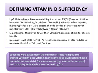 DEFINING VITAMIN D SUFFICIENCY
• UpToDate editors, favor maintaining the serum 25(OH)D concentration
between 20 and 40 ng/mL (50 to 100 nmol/L), whereas other experts,
including other UpToDate editors and the author of this topic, favor
maintaining 25(OH)D levels between 30 and 50 ng/mL
• Experts agree that levels lower than 20 ng/mL are suboptimal for skeletal
health
• minimum level of 30 ng/mL (75 nmol/L) is necessary in older adults to
minimize the risk of falls and fracture
concerns were based upon the increase in fracture in patients
treated with high dose vitamin D and conflicting studies describing a
potential increased risk for some cancers (eg, pancreatic, prostate)
and mortality with levels above 30 to 48 ng/mL
 