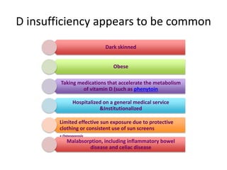 D insufficiency appears to be common
Dark skinned
Obese
Taking medications that accelerate the metabolism
of vitamin D (such as phenytoin
Hospitalized on a general medical service
&Institutionalized
Limited effective sun exposure due to protective
clothing or consistent use of sun screens
• Osteoporosis
Malabsorption, including inflammatory bowel
disease and celiac disease
 