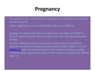 Pregnancy
• The optimal serum 25(OH)D level in pregnancy is unknown, but should be
at least 20 ng/mL
• report suggesting a recommended daily allowance of 600 int
• In pregnant women with vitamin D deficiency, the safety of 50,000 int.
units of vitamin D weekly for six to eight weeks has not been adequately
studied,
• so some UpToDate editors treat vitamin D deficient and insufficient
pregnant women more slowly by giving a total of 600 to 800 int. units of
vitamin D3 daily. For pregnant women with vitamin D deficiency, other
UpToDate editors agree with ACOG and the Endocrine Society that 1000 to
2000 int
 