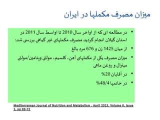 •‫سال‬ ‫اواخر‬ ‫از‬ ‫که‬ ‫ای‬ ‫مطالعه‬ ‫در‬2010‫سال‬ ‫اواسط‬ ‫تا‬2011‫در‬
‫ی‬ ‫س‬‫ر‬‫بر‬ ‫گیاهی‬‫غیر‬ ‫مکملهای‬ ‫مصرف‬ ‫گردید‬ ‫انجام‬ ‫گیالن‬ ‫استان‬‫شد‬:
•‫میان‬ ‫از‬1425‫و‬ ‫ن‬‫ز‬676‫بالغ‬ ‫مرد‬
•‫ویتامین‬ ‫مولتی‬ ،‫کلسیم‬ ،‫آهن‬ ‫مکملهای‬ ‫از‬ ‫یکی‬ ‫مصرف‬ ‫ان‬‫ز‬‫می‬/‫مولتی‬
‫ماهی‬ ‫غن‬‫و‬‫ر‬ ‫و‬ ‫ال‬‫ر‬‫مین‬
•‫آقایان‬ ‫در‬20%
•‫خانمها‬ ‫در‬48/4%
 