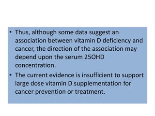 • Thus, although some data suggest an
association between vitamin D deficiency and
cancer, the direction of the association may
depend upon the serum 25OHD
concentration.
• The current evidence is insufficient to support
large dose vitamin D supplementation for
cancer prevention or treatment.
 