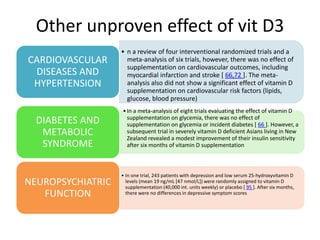 Other unproven effect of vit D3
• n a review of four interventional randomized trials and a
meta-analysis of six trials, however, there was no effect of
supplementation on cardiovascular outcomes, including
myocardial infarction and stroke [ 66,72 ]. The meta-
analysis also did not show a significant effect of vitamin D
supplementation on cardiovascular risk factors (lipids,
glucose, blood pressure)
CARDIOVASCULAR
DISEASES AND
HYPERTENSION
•In a meta-analysis of eight trials evaluating the effect of vitamin D
supplementation on glycemia, there was no effect of
supplementation on glycemia or incident diabetes [ 66 ]. However, a
subsequent trial in severely vitamin D deficient Asians living in New
Zealand revealed a modest improvement of their insulin sensitivity
after six months of vitamin D supplementation
DIABETES AND
METABOLIC
SYNDROME
• In one trial, 243 patients with depression and low serum 25-hydroxyvitamin D
levels (mean 19 ng/mL [47 nmol/L]) were randomly assigned to vitamin D
supplementation (40,000 int. units weekly) or placebo [ 95 ]. After six months,
there were no differences in depressive symptom scores
NEUROPSYCHIATRIC
FUNCTION
 
