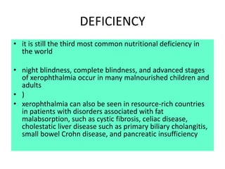 DEFICIENCY
• it is still the third most common nutritional deficiency in
the world
• night blindness, complete blindness, and advanced stages
of xerophthalmia occur in many malnourished children and
adults
• )
• xerophthalmia can also be seen in resource-rich countries
in patients with disorders associated with fat
malabsorption, such as cystic fibrosis, celiac disease,
cholestatic liver disease such as primary biliary cholangitis,
small bowel Crohn disease, and pancreatic insufficiency
 