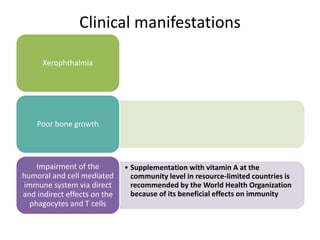 Clinical manifestations
Xerophthalmia
Poor bone growth
• Supplementation with vitamin A at the
community level in resource-limited countries is
recommended by the World Health Organization
because of its beneficial effects on immunity
Impairment of the
humoral and cell mediated
immune system via direct
and indirect effects on the
phagocytes and T cells
 