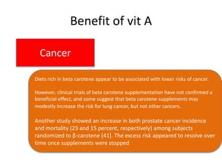 Benefit of vit A
Cancer
Diets rich in beta carotene appear to be associated with lower risks of cancer.
However, clinical trials of beta carotene supplementation have not confirmed a
beneficial effect, and some suggest that beta carotene supplements may
modestly increase the risk for lung cancer, but not other cancers.
Another study showed an increase in both prostate cancer incidence
and mortality (23 and 15 percent, respectively) among subjects
randomized to β-carotene [41]. The excess risk appeared to resolve over
time once supplements were stopped
 