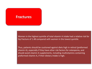 Fractures
Women in the highest quintile of total vitamin A intake had a relative risk for
hip fracture of 1.48 compared with women in the lowest quintile.
Thus, patients should be cautioned against diets high in retinol (preformed
vitamin A), especially if they have other risk factors for osteopenia, and
should avoid vitamin A supplements, including multivitamins containing
preformed vitamin A, if their dietary intake is high.
 