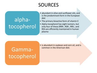 SOURCES
• abundant in olive and sunflower oils, and
is the predominant form in the European
diet
• The primary bioactive form of vitamin E
• Alpha-tocopherol has eight isomers, but
only four of these (RRR-, RSR-, RRS-, and
RSS-are efficiently maintained in human
plasma
alpha-
tocopherol
• is abundant in soybean and corn oil, and is
common in the American diet.
Gamma-
tocopherol
 