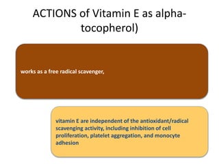 ACTIONS of Vitamin E as alpha-
tocopherol)
works as a free radical scavenger,
vitamin E are independent of the antioxidant/radical
scavenging activity, including inhibition of cell
proliferation, platelet aggregation, and monocyte
adhesion
 