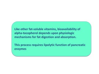Like other fat-soluble vitamins, bioavailability of
alpha-tocopherol depends upon physiologic
mechanisms for fat digestion and absorption.
This process requires lipolytic function of pancreatic
enzymes
 