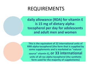 REQUIREMENTS
daily allowance (RDA) for vitamin E
is 15 mg of dietary alpha-
tocopherol per day for adolescents
and adult men and women
This is the equivalent of 22 international units of
RRR-alpha-tocopherol (the form that is supplied by
some supplements and is marketed as "natural-
source" vitamin E), or 33 international
units of all-rac-alpha-tocopherol (the synthetic
form used for the majority of supplements)
 