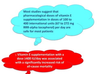 Most studies suggest that
pharmacological doses of vitamin E
supplementation in doses of 100 to
400 international units (67 to 272 mg
RRR-alpha tocopherol) per day are
safe for most patients
). Vitamin E supplementation with a
dose ≥400 IU/day was associated
with a significantly increased risk of
all-cause mortality
 