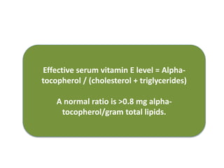 Effective serum vitamin E level = Alpha-
tocopherol / (cholesterol + triglycerides)
A normal ratio is >0.8 mg alpha-
tocopherol/gram total lipids.
 