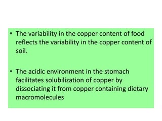 • The variability in the copper content of food
reflects the variability in the copper content of
soil.
• The acidic environment in the stomach
facilitates solubilization of copper by
dissociating it from copper containing dietary
macromolecules
 