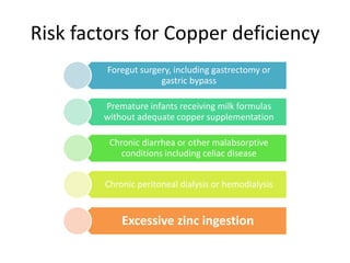 Risk factors for Copper deficiency
Foregut surgery, including gastrectomy or
gastric bypass
Premature infants receiving milk formulas
without adequate copper supplementation
Chronic diarrhea or other malabsorptive
conditions including celiac disease
Chronic peritoneal dialysis or hemodialysis
Excessive zinc ingestion
 