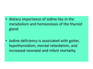 • dietary importance of iodine lies in the
metabolism and homeostasis of the thyroid
gland
• Iodine deficiency is associated with goiter,
hypothyroidism, mental retardation, and
increased neonatal and infant mortality.
 