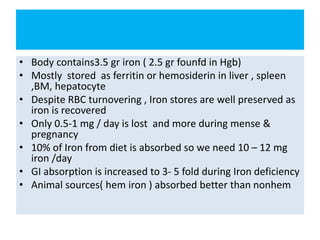 • Body contains3.5 gr iron ( 2.5 gr founfd in Hgb)
• Mostly stored as ferritin or hemosiderin in liver , spleen
,BM, hepatocyte
• Despite RBC turnovering , Iron stores are well preserved as
iron is recovered
• Only 0.5-1 mg / day is lost and more during mense &
pregnancy
• 10% of Iron from diet is absorbed so we need 10 – 12 mg
iron /day
• GI absorption is increased to 3- 5 fold during Iron deficiency
• Animal sources( hem iron ) absorbed better than nonhem
 