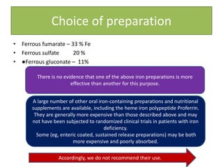 Choice of preparation
• Ferrous fumarate – 33 % Fe
• Ferrous sulfate 20 %
• ●Ferrous gluconate – 11%
There is no evidence that one of the above iron preparations is more
effective than another for this purpose.
A large number of other oral iron-containing preparations and nutritional
supplements are available, including the heme iron polypeptide Proferrin.
They are generally more expensive than those described above and may
not have been subjected to randomized clinical trials in patients with iron
deficiency.
Some (eg, enteric coated, sustained release preparations) may be both
more expensive and poorly absorbed.
Accordingly, we do not recommend their use.
 