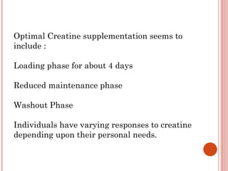 Optimal Creatine supplementation seems to
include :

Loading phase for about 4 days

Reduced maintenance phase

Washout Phase

Individuals have varying responses to creatine
depending upon their personal needs.
 