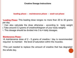 Creatine Dosage Instructions




          loading phase - maintenance phase - wash out phase


•Loading Phase: This loading dose ranges no more than 20 to 30 grams
per day
• Can also calculate the dose otherwise - according to body weight
( Take around 0.3 grams of creatine/kilogram of your body weight)-
•. This dosage should be divided into 3 to 4 daily dosages.


Maintenance Phase :
•A maintenance dose of 2 - 5 grams of creatine / day is recommended
required to maintain the level of saturation within the muscles.

•This just needed to replace the amount of creatine that has degraded
the whole day.
 