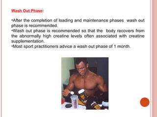 Wash Out Phase:

•After the completion of loading and maintenance phases wash out
phase is recommended.
•Wash out phase is recommended so that the body recovers from
the abnormally high creatine levels often associated with creatine
supplementation.
•Most sport practitioners advice a wash out phase of 1 month.
 