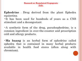 Banned or Regulated Ergogenic
                          Aids


Ephedrine - Drug derived from the plant Ephedra
equisetina.
•It has been used for hundreds of years as a CNS
stimulant and a decongestant.
•A synthetic form of the drug, pseudoephedrine, is a
common ingredient in over-the-counter and prescription
cold and allergy products.

•Ma huang is an herbal form of ephedrine called
ephedra that is contained in many herbal products
available in health food stores (often along with
chromium).
 